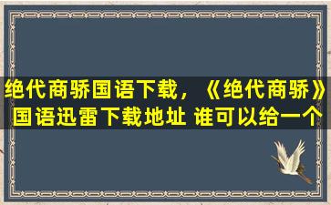 绝代商骄国语下载，《绝代商骄》国语迅雷下载地址 谁可以给一个谢谢~